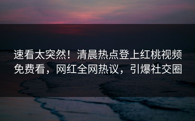 速看太突然！清晨热点登上红桃视频免费看，网红全网热议，引爆社交圈