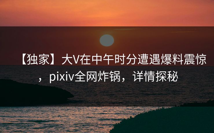 【独家】大V在中午时分遭遇爆料震惊，pixiv全网炸锅，详情探秘