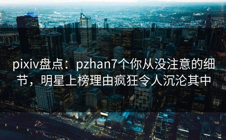 pixiv盘点：pzhan7个你从没注意的细节，明星上榜理由疯狂令人沉沦其中