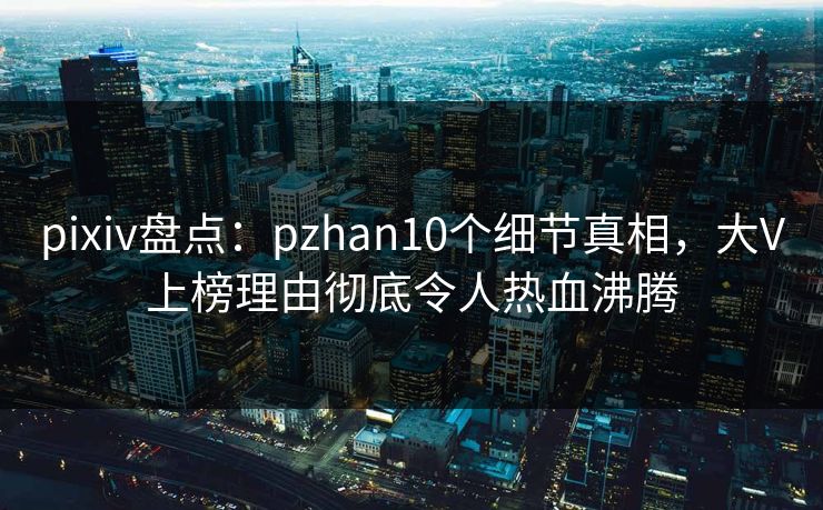 pixiv盘点：pzhan10个细节真相，大V上榜理由彻底令人热血沸腾