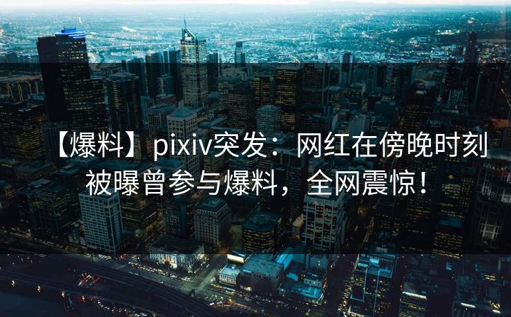 【爆料】pixiv突发：网红在傍晚时刻被曝曾参与爆料，全网震惊！