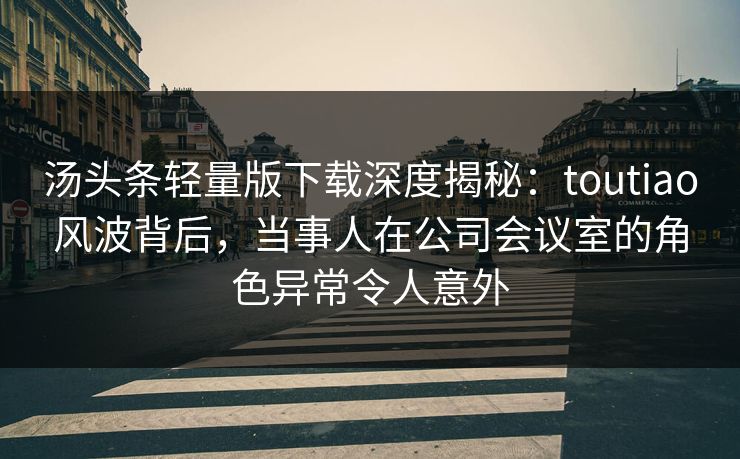 汤头条轻量版下载深度揭秘：toutiao风波背后，当事人在公司会议室的角色异常令人意外