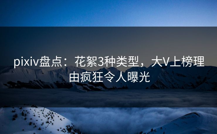 pixiv盘点：花絮3种类型，大V上榜理由疯狂令人曝光