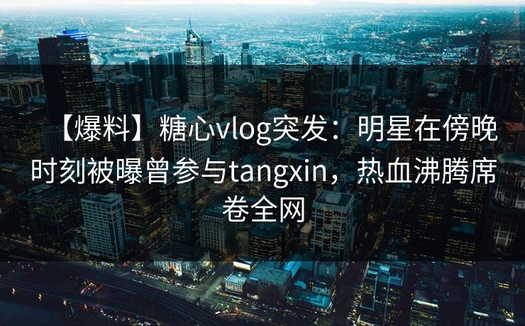 【爆料】糖心vlog突发：明星在傍晚时刻被曝曾参与tangxin，热血沸腾席卷全网