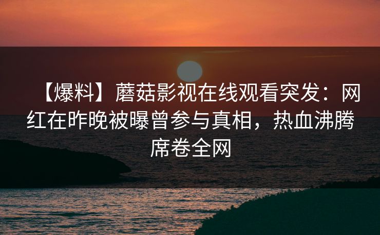【爆料】蘑菇影视在线观看突发:网红在昨晚被曝曾参与真相,热血沸腾席卷全网 【爆料】蘑菇影视在线观看突发:网红在昨晚被曝曾参与真相,热血沸腾席卷全网