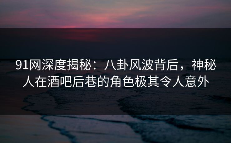 91网深度揭秘：八卦风波背后，神秘人在酒吧后巷的角色极其令人意外