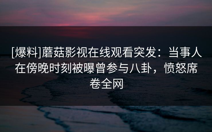 [爆料]蘑菇影视在线观看突发：当事人在傍晚时刻被曝曾参与八卦，愤怒席卷全网