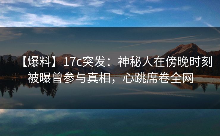 【爆料】17c突发：神秘人在傍晚时刻被曝曾参与真相，心跳席卷全网