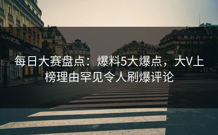 每日大赛盘点：爆料5大爆点，大V上榜理由罕见令人刷爆评论