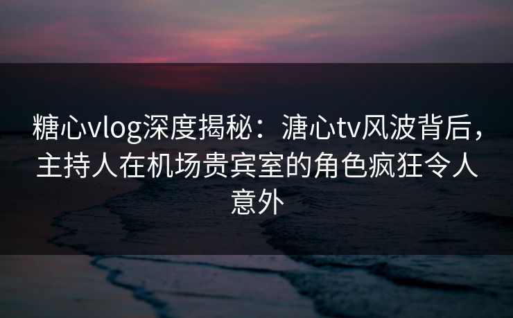 糖心vlog深度揭秘：溏心tv风波背后，主持人在机场贵宾室的角色疯狂令人意外