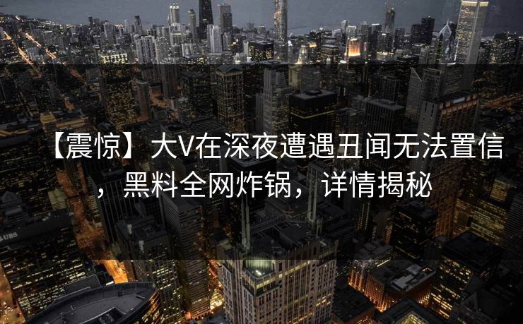 【震惊】大V在深夜遭遇丑闻无法置信，黑料全网炸锅，详情揭秘