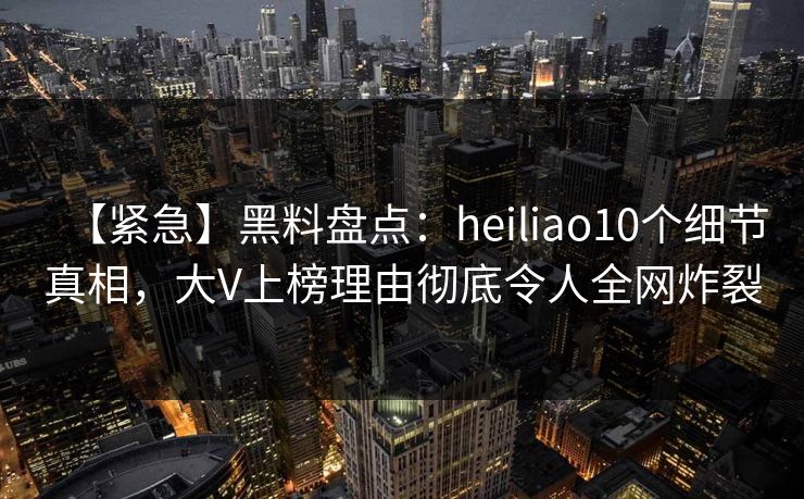【紧急】黑料盘点：heiliao10个细节真相，大V上榜理由彻底令人全网炸裂