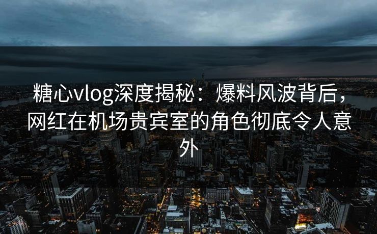 糖心vlog深度揭秘：爆料风波背后，网红在机场贵宾室的角色彻底令人意外