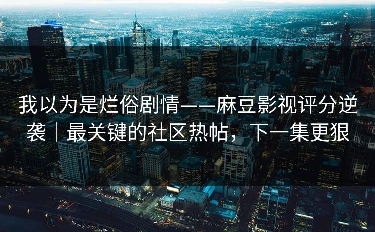 我以为是烂俗剧情——麻豆影视评分逆袭｜最关键的社区热帖，下一集更狠