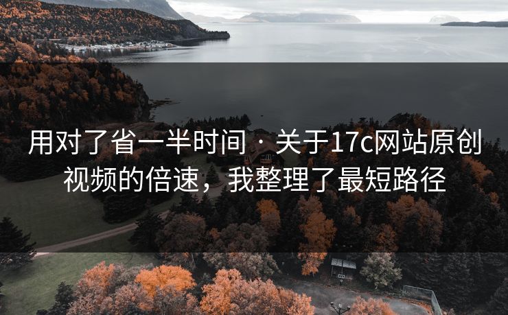 用对了省一半时间 · 关于17c网站原创视频的倍速，我整理了最短路径
