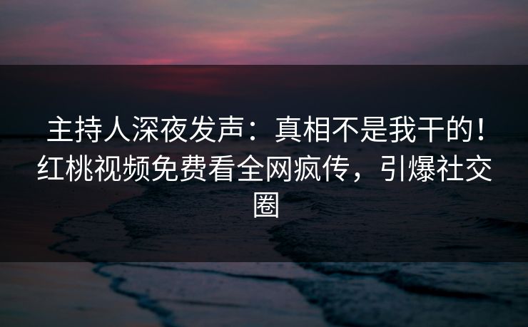 主持人深夜发声：真相不是我干的！红桃视频免费看全网疯传，引爆社交圈