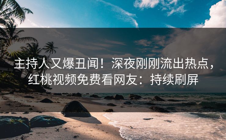 主持人又爆丑闻！深夜刚刚流出热点，红桃视频免费看网友：持续刷屏
