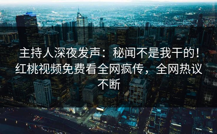 主持人深夜发声：秘闻不是我干的！红桃视频免费看全网疯传，全网热议不断