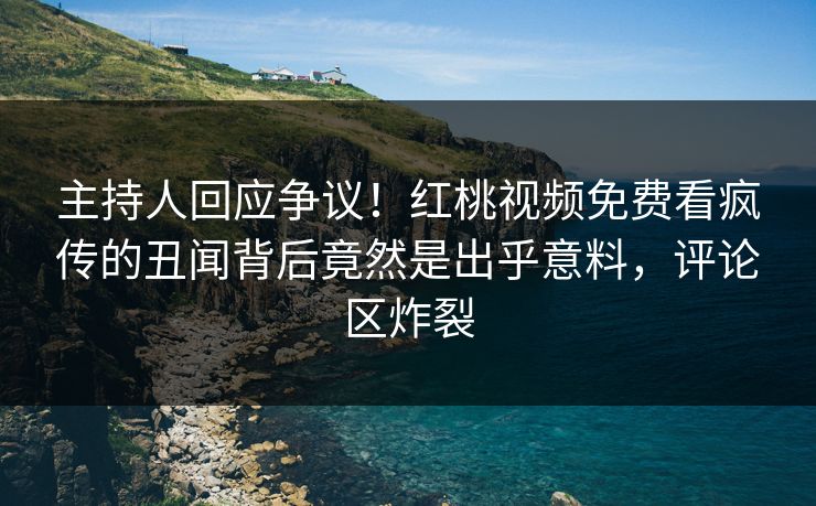 主持人回应争议！红桃视频免费看疯传的丑闻背后竟然是出乎意料，评论区炸裂
