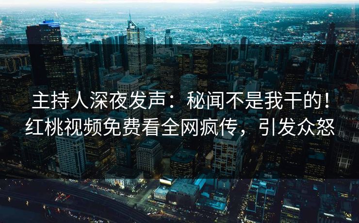 主持人深夜发声：秘闻不是我干的！红桃视频免费看全网疯传，引发众怒