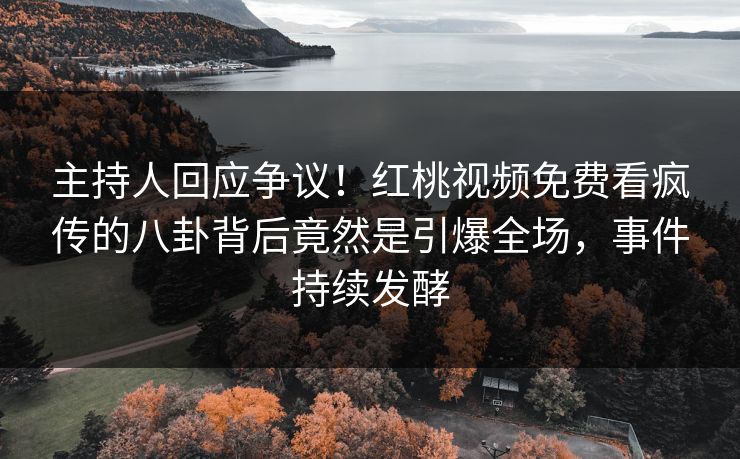 主持人回应争议！红桃视频免费看疯传的八卦背后竟然是引爆全场，事件持续发酵