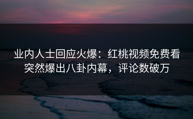 业内人士回应火爆：红桃视频免费看突然爆出八卦内幕，评论数破万