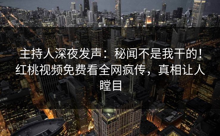 主持人深夜发声：秘闻不是我干的！红桃视频免费看全网疯传，真相让人瞠目