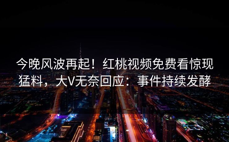 今晚风波再起！红桃视频免费看惊现猛料，大V无奈回应：事件持续发酵