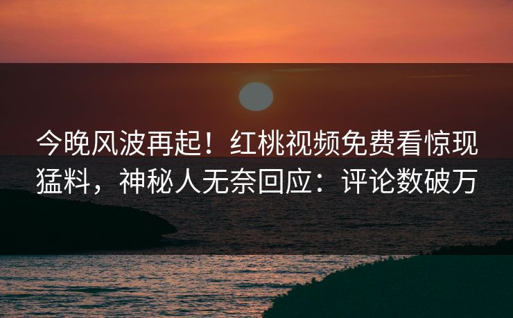 今晚风波再起！红桃视频免费看惊现猛料，神秘人无奈回应：评论数破万