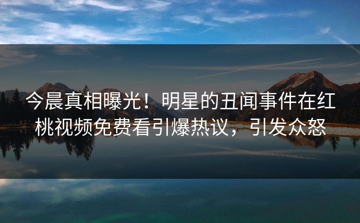 今晨真相曝光！明星的丑闻事件在红桃视频免费看引爆热议，引发众怒