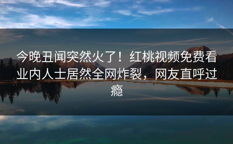 今晚丑闻突然火了！红桃视频免费看业内人士居然全网炸裂，网友直呼过瘾