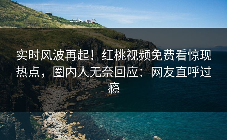 实时风波再起！红桃视频免费看惊现热点，圈内人无奈回应：网友直呼过瘾