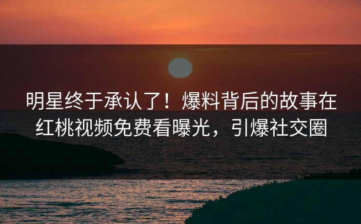 明星终于承认了！爆料背后的故事在红桃视频免费看曝光，引爆社交圈