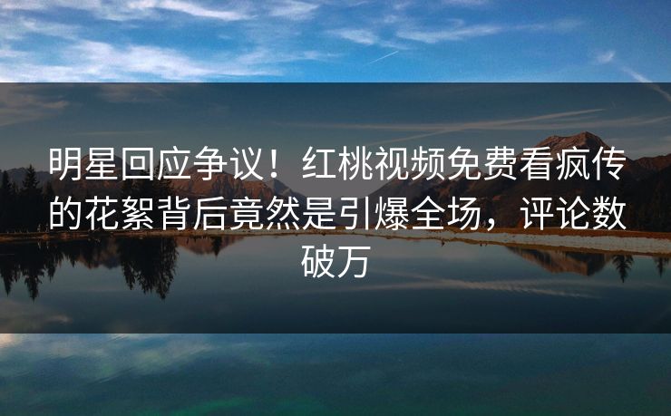 明星回应争议！红桃视频免费看疯传的花絮背后竟然是引爆全场，评论数破万