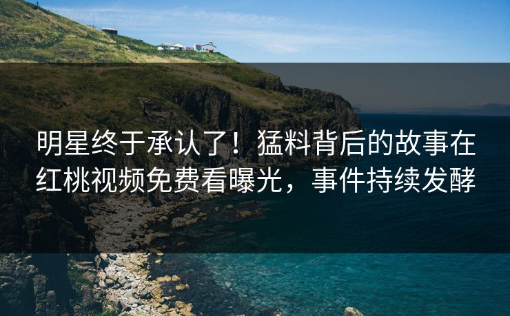明星终于承认了！猛料背后的故事在红桃视频免费看曝光，事件持续发酵