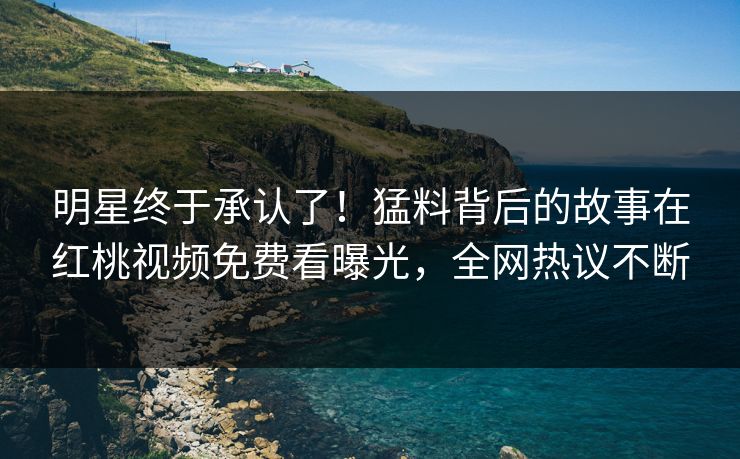 明星终于承认了！猛料背后的故事在红桃视频免费看曝光，全网热议不断