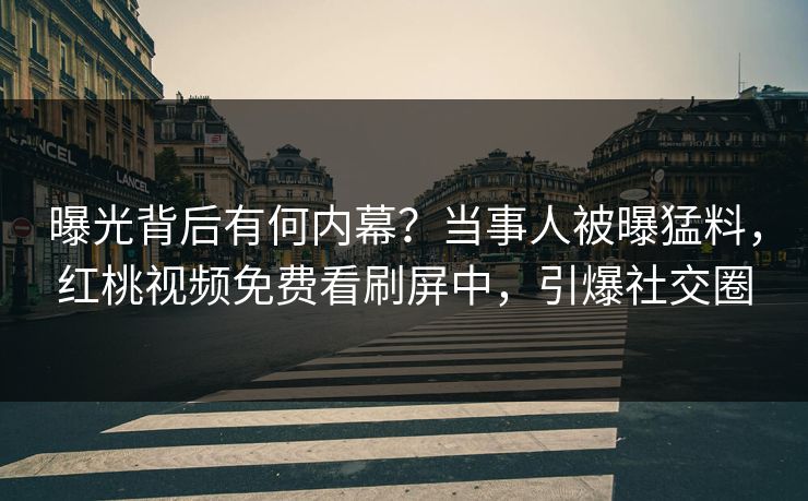 曝光背后有何内幕？当事人被曝猛料，红桃视频免费看刷屏中，引爆社交圈