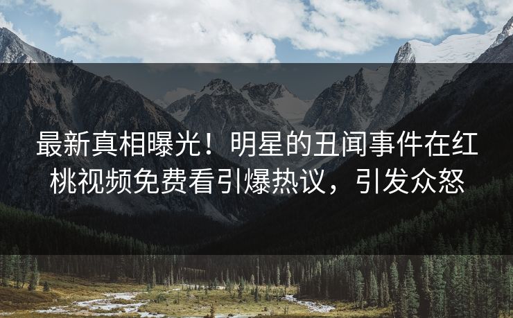 最新真相曝光！明星的丑闻事件在红桃视频免费看引爆热议，引发众怒