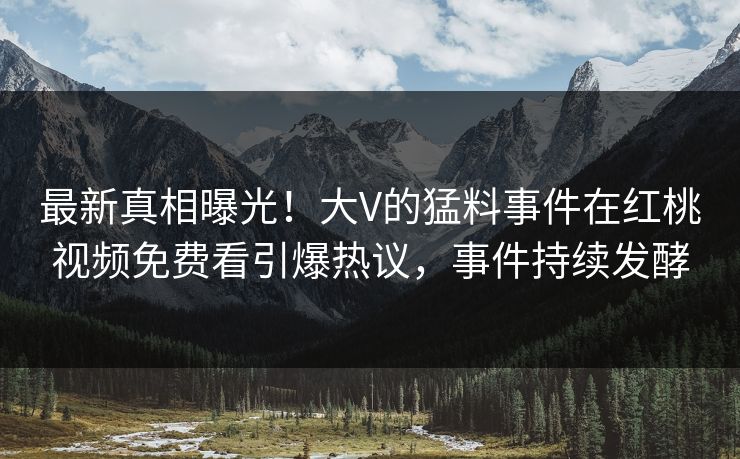 最新真相曝光！大V的猛料事件在红桃视频免费看引爆热议，事件持续发酵