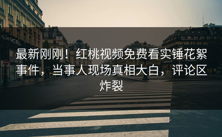 最新刚刚！红桃视频免费看实锤花絮事件，当事人现场真相大白，评论区炸裂