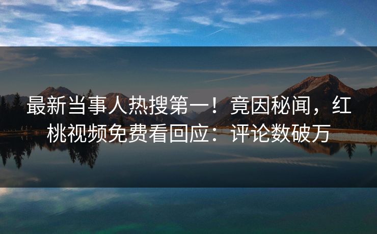 最新当事人热搜第一！竟因秘闻，红桃视频免费看回应：评论数破万