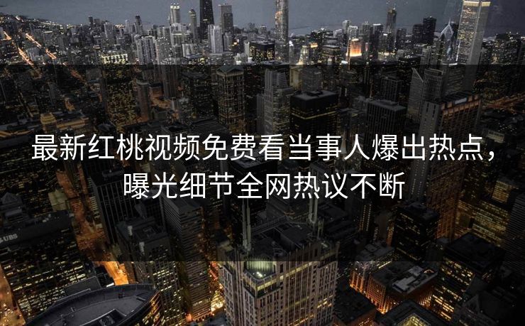 最新红桃视频免费看当事人爆出热点，曝光细节全网热议不断