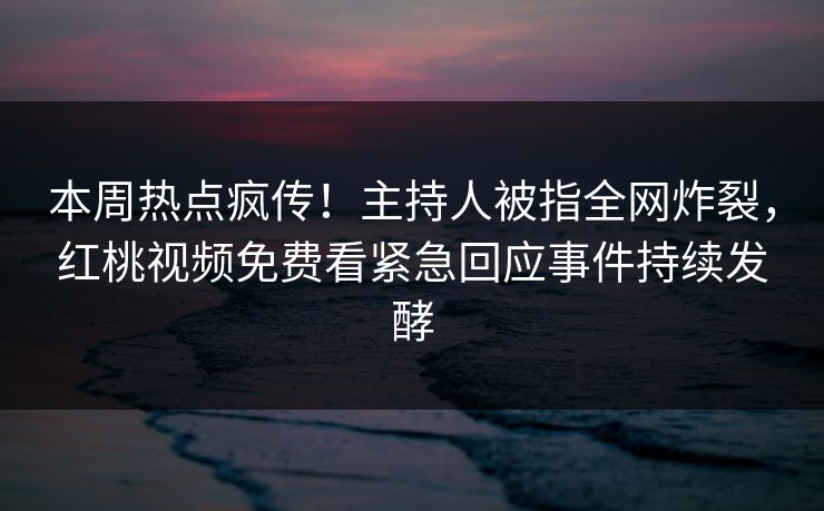 本周热点疯传！主持人被指全网炸裂，红桃视频免费看紧急回应事件持续发酵