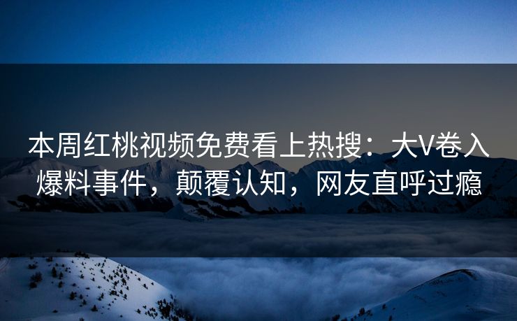 本周红桃视频免费看上热搜：大V卷入爆料事件，颠覆认知，网友直呼过瘾