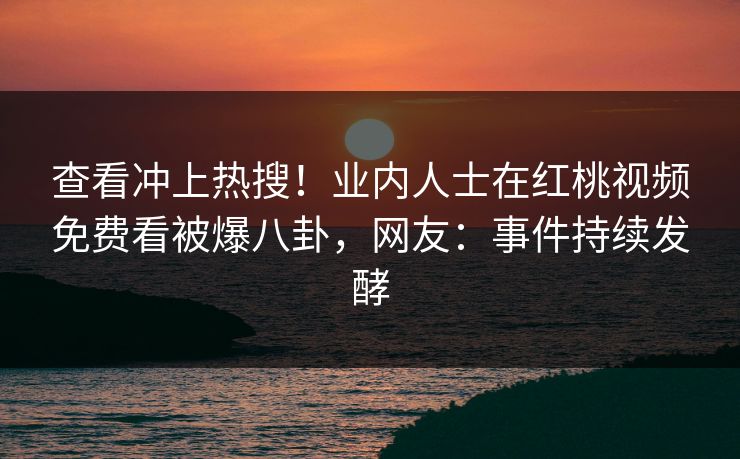 查看冲上热搜！业内人士在红桃视频免费看被爆八卦，网友：事件持续发酵