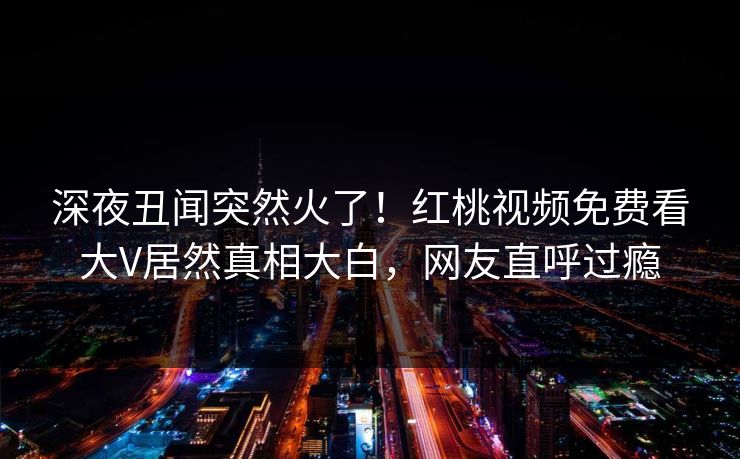 深夜丑闻突然火了！红桃视频免费看大V居然真相大白，网友直呼过瘾