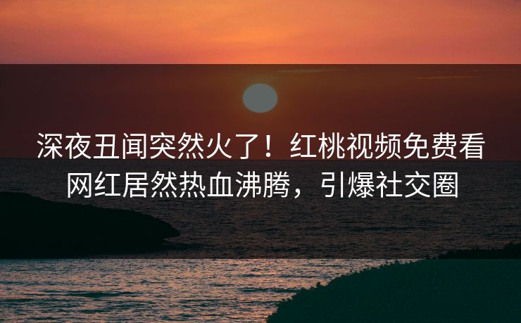 深夜丑闻突然火了！红桃视频免费看网红居然热血沸腾，引爆社交圈