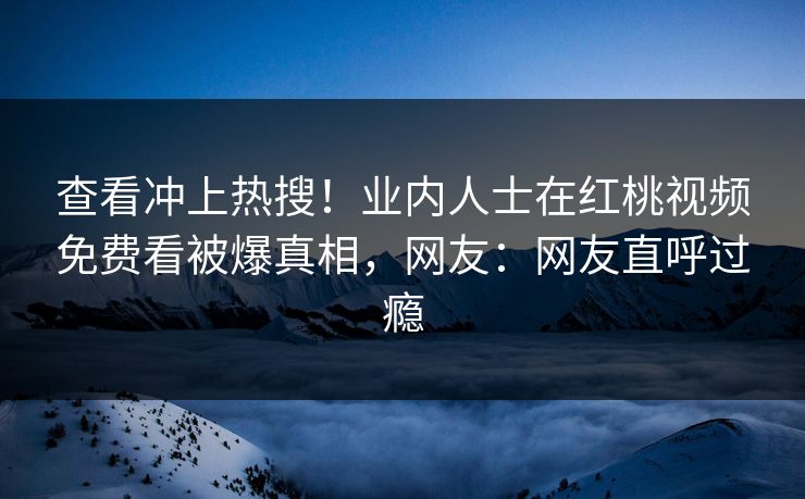 查看冲上热搜！业内人士在红桃视频免费看被爆真相，网友：网友直呼过瘾