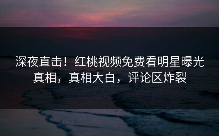 深夜直击！红桃视频免费看明星曝光真相，真相大白，评论区炸裂