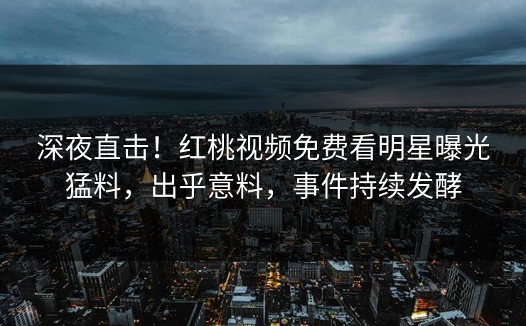 深夜直击！红桃视频免费看明星曝光猛料，出乎意料，事件持续发酵